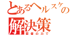 とあるヘルスケアの解決策（若者の力で）