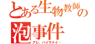 とある生物教師の泡事件（アレ、ハイラナイ…）