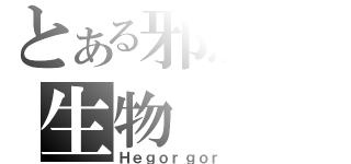 とある邪惡の生物（Ｈｅｇｏｒｇｏｒ）