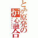 とある原発の炉心融合（メルトダウン）