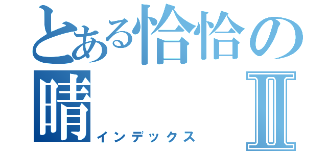 とある恰恰の晴Ⅱ（インデックス）