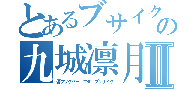 とあるブサイクの九城凛月Ⅱ（唇クソクセー エタ ブッサイク）