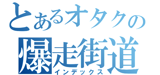 とあるオタクの爆走街道（インデックス）