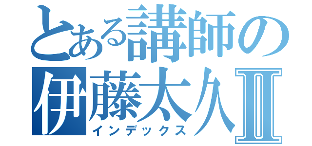 とある講師の伊藤太久磨Ⅱ（インデックス）