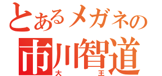 とあるメガネの市川智道（大王）