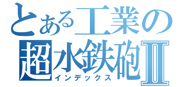 とある工業の超水鉄砲Ⅱ（インデックス）