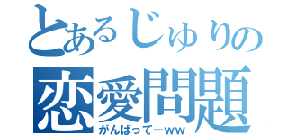 とあるじゅりの恋愛問題（がんばってーｗｗ）