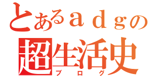 とあるａｄｇの超生活史（ブログ）