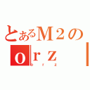 とあるＭ２のｏｒｚ（ｏｒｚ）