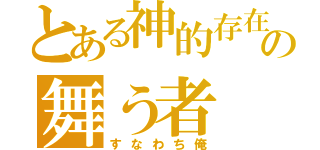 とある神的存在の舞う者（すなわち俺）