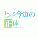 とある今道の正体（神のみぞオタク）