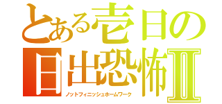 とある壱日の日出恐怖Ⅱ（ノットフィニッシュホームワーク）