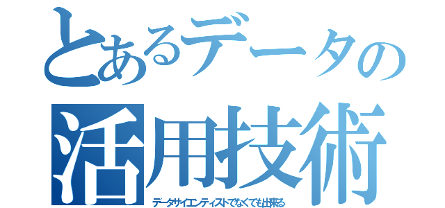 とあるデータの活用技術（データサイエンティストでなくても出来る）