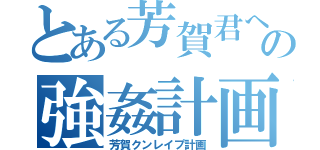 とある芳賀君への強姦計画（芳賀クンレイプ計画）