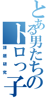 とある男たちのトロっ子（課題研究）