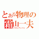 とある物理の霜山一夫（フクレアンパン）