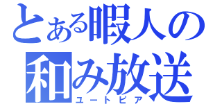 とある暇人の和み放送（ユートピア）