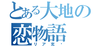 とある大地の恋物語（リア充⁈）