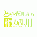 とある管理者の権力乱用（ふざけんなカス）