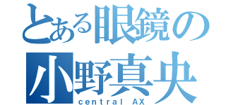 とある眼鏡の小野真央（ｃｅｎｔｒａｌ ＡＸ）