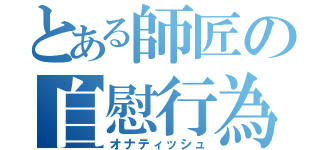 とある師匠の自慰行為（オナティッシュ）