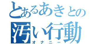 とあるあきとの汚い行動（オナニー）