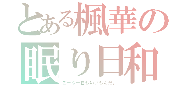 とある楓華の眠り日和（こーゆー日もいいもんだ。）