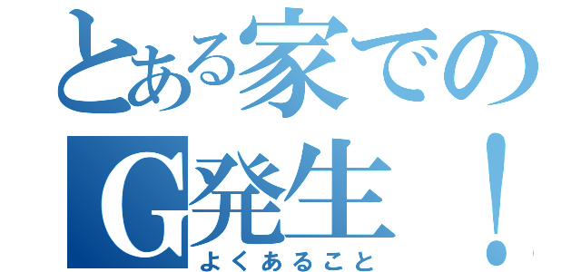 とある家でのＧ発生！（よくあること）