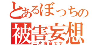 とあるぼっちの被害妄想（二片海音です）