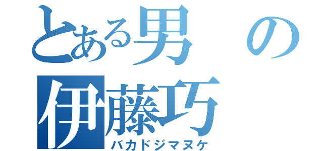 とある男の伊藤巧（バカドジマヌケ）