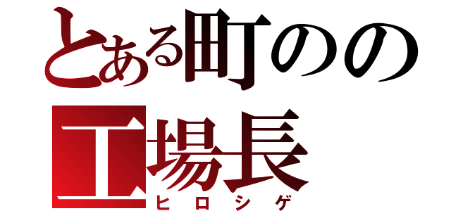 とある町のの工場長（ヒロシゲ）