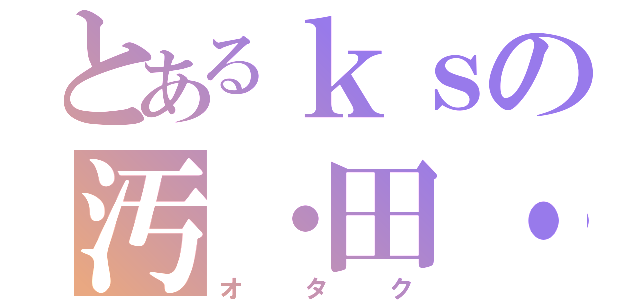 とあるｋｓの汚・田・苦（オタク）