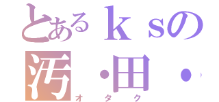 とあるｋｓの汚・田・苦（オタク）