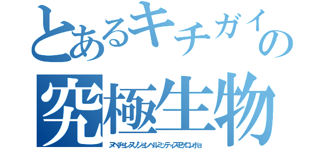 とあるキチガイの究極生物（ヌベヂョンヌゾジョンベルミッティスモゲロンボョ）
