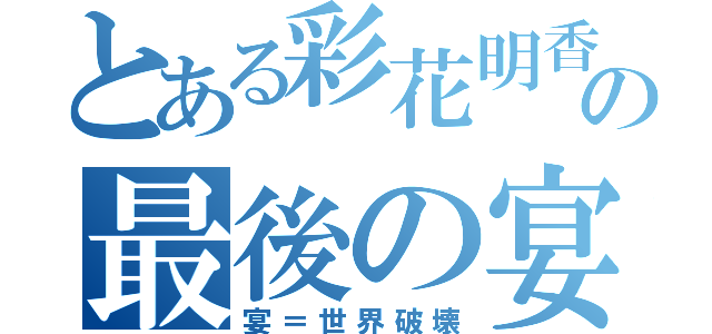 とある彩花明香の最後の宴（宴＝世界破壊）