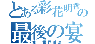 とある彩花明香の最後の宴（宴＝世界破壊）