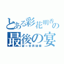 とある彩花明香の最後の宴（宴＝世界破壊）