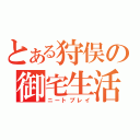 とある狩俣の御宅生活（ニートプレイ）