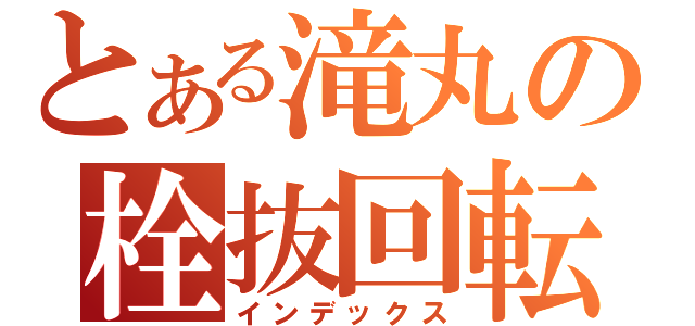 とある滝丸の栓抜回転（インデックス）