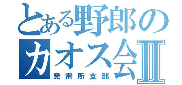 とある野郎のカオス会Ⅱ（発電所支部）