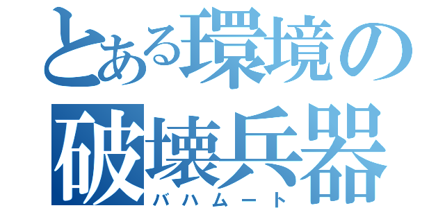 とある環境の破壊兵器（バハムート）