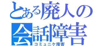 とある廃人の会話障害（コミュニケ障害）