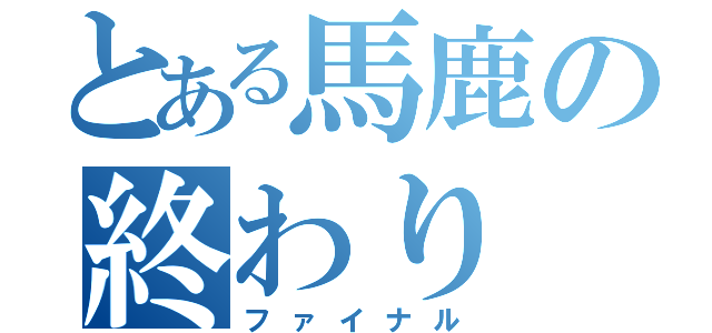 とある馬鹿の終わり（ファイナル）