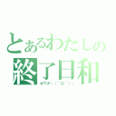 とあるわたしの終了日和（オワタ＼（＾Ｏ＾）／）