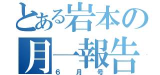 とある岩本の月一報告（６月号）