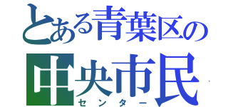 とある青葉区の中央市民センター（センター）