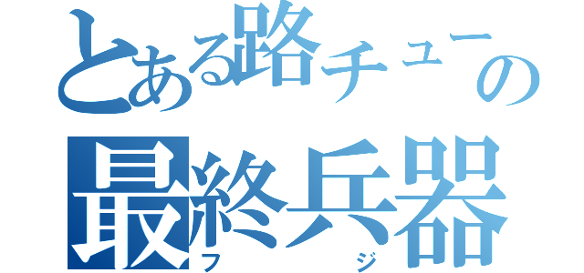 とある路チューの最終兵器（フジ）