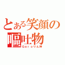 とある笑顔の嘔吐物（Ｇｅｒｏりん神）