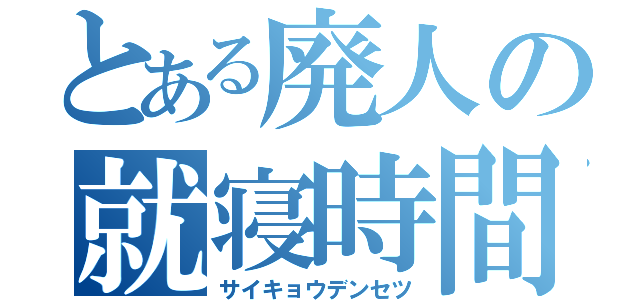 とある廃人の就寝時間（サイキョウデンセツ）