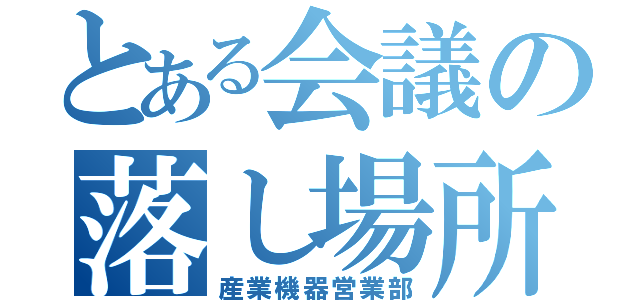 とある会議の落し場所（産業機器営業部）